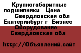 Крупногабаритные подшипники › Цена ­ 560 000 - Свердловская обл., Екатеринбург г. Бизнес » Оборудование   . Свердловская обл.